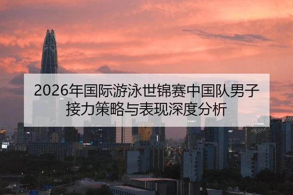 2026年国际游泳世锦赛中国队男子接力策略与表现深度分析