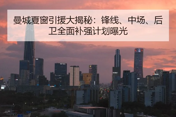曼城夏窗引援大揭秘：锋线、中场、后卫全面补强计划曝光