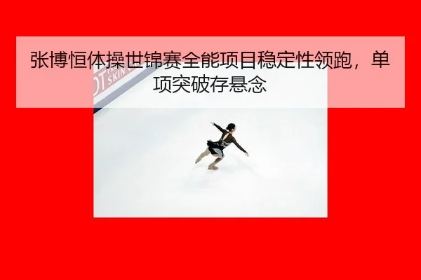 张博恒体操世锦赛全能项目稳定性领跑，单项突破存悬念